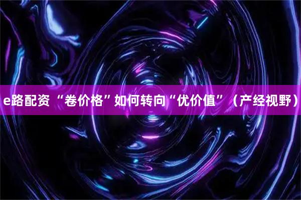 e路配资 “卷价格”如何转向“优价值”（产经视野）