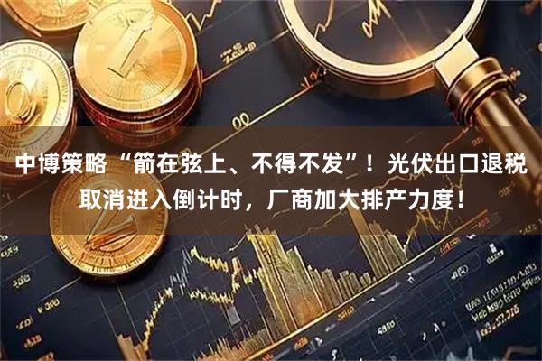 中博策略 “箭在弦上、不得不发”！光伏出口退税取消进入倒计时，厂商加大排产力度！