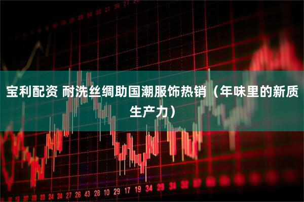 宝利配资 耐洗丝绸助国潮服饰热销（年味里的新质生产力）
