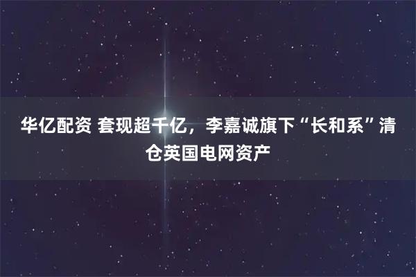 华亿配资 套现超千亿，李嘉诚旗下“长和系”清仓英国电网资产