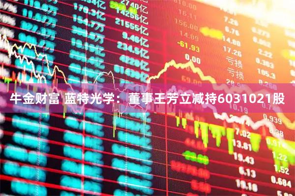 牛金财富 蓝特光学：董事王芳立减持6031021股