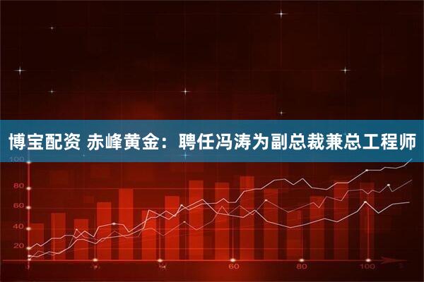 博宝配资 赤峰黄金：聘任冯涛为副总裁兼总工程师