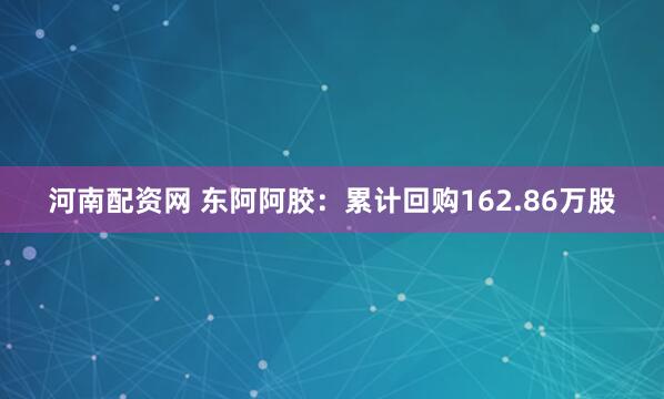 河南配资网 东阿阿胶：累计回购162.86万股