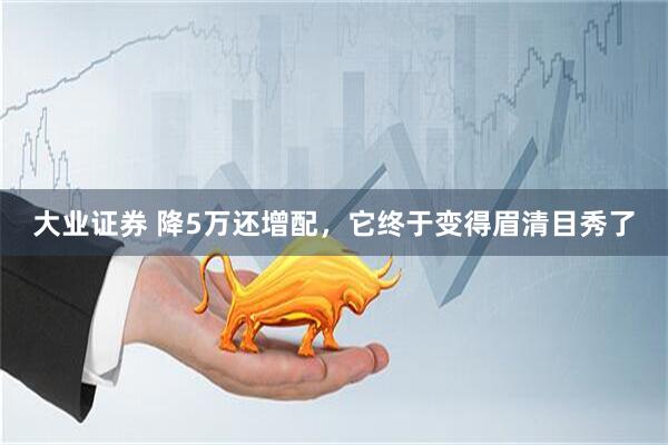 大业证券 降5万还增配，它终于变得眉清目秀了