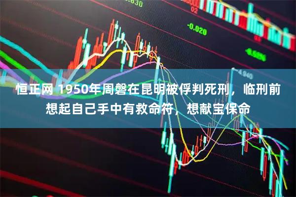 恒正网 1950年周磐在昆明被俘判死刑，临刑前想起自己手中有救命符，想献宝保命