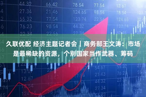 久联优配 经济主题记者会｜商务部王文涛：市场是最稀缺的资源，个别国家当作武器、筹码