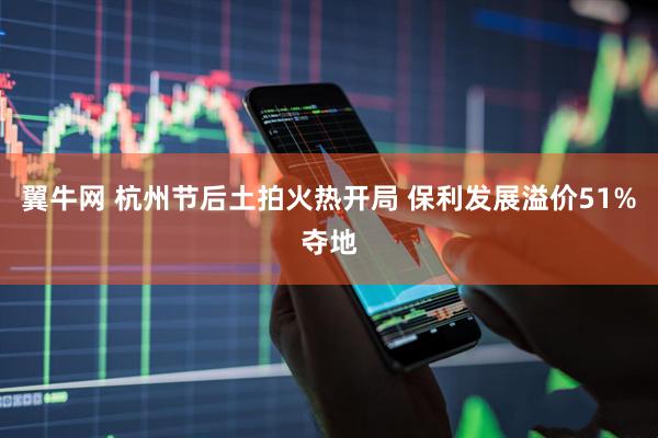 翼牛网 杭州节后土拍火热开局 保利发展溢价51%夺地