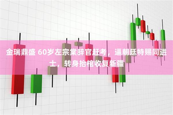 金瑞鼎盛 60岁左宗棠辞官赶考，逼朝廷特赐同进士，转身抬棺收复新疆