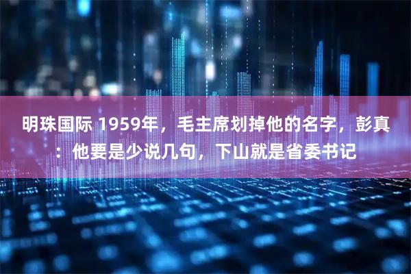 明珠国际 1959年，毛主席划掉他的名字，彭真：他要是少说几句，下山就是省委书记