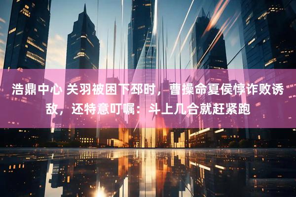 浩鼎中心 关羽被困下邳时，曹操命夏侯惇诈败诱敌，还特意叮嘱：斗上几合就赶紧跑