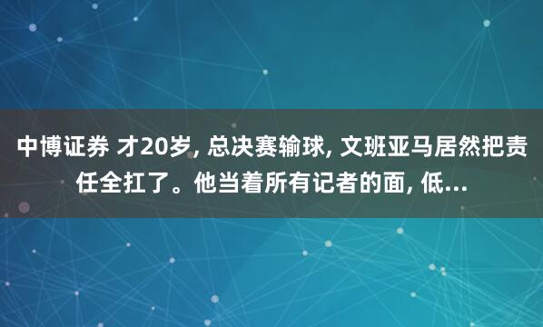 中博证券 才20岁, 总决赛输球, 文班亚马居然把责任全扛了。他当着所有记者的面, 低...