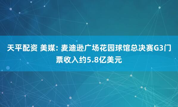 天平配资 美媒: 麦迪逊广场花园球馆总决赛G3门票收入约5.8亿美元