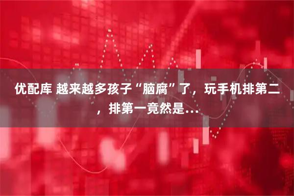 优配库 越来越多孩子“脑腐”了，玩手机排第二，排第一竟然是…