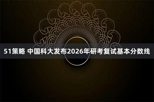 51策略 中国科大发布2026年研考复试基本分数线