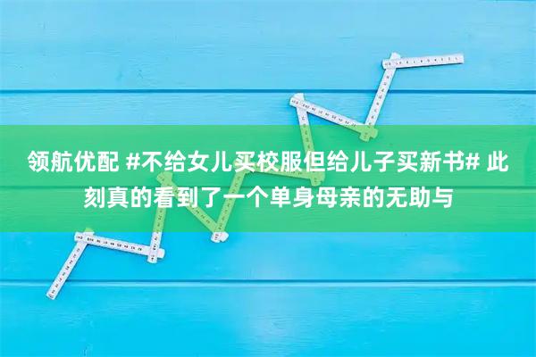 领航优配 #不给女儿买校服但给儿子买新书# 此刻真的看到了一个单身母亲的无助与