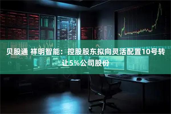 贝股通 祥明智能：控股股东拟向灵活配置10号转让5%公司股份
