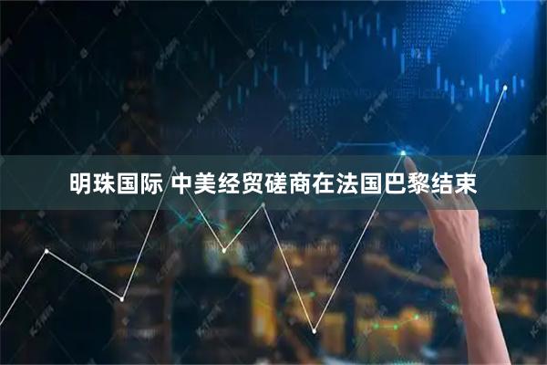 明珠国际 中美经贸磋商在法国巴黎结束