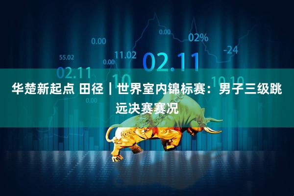 华楚新起点 田径｜世界室内锦标赛：男子三级跳远决赛赛况