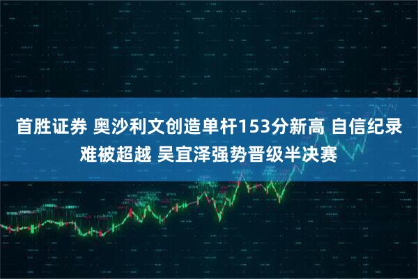 首胜证券 奥沙利文创造单杆153分新高 自信纪录难被超越 吴宜泽强势晋级半决赛