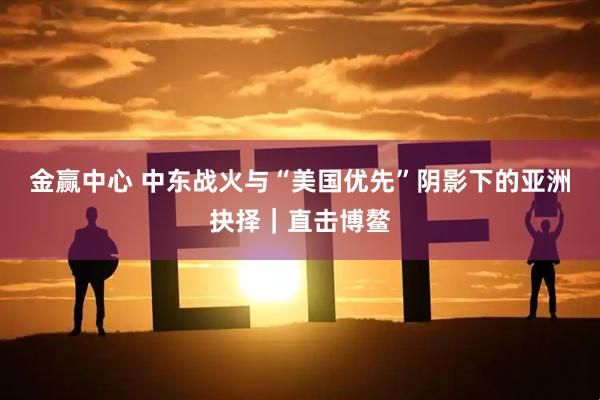 金赢中心 中东战火与“美国优先”阴影下的亚洲抉择｜直击博鳌