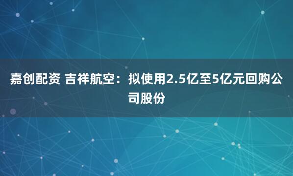 嘉创配资 吉祥航空：拟使用2.5亿至5亿元回购公司股份