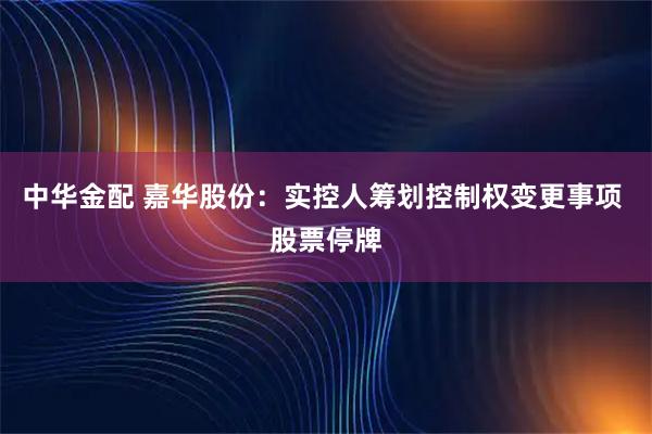 中华金配 嘉华股份：实控人筹划控制权变更事项 股票停牌