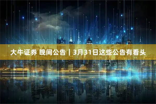 大牛证券 晚间公告｜3月31日这些公告有看头