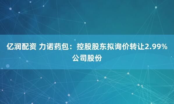 亿润配资 力诺药包：控股股东拟询价转让2.99%公司股份