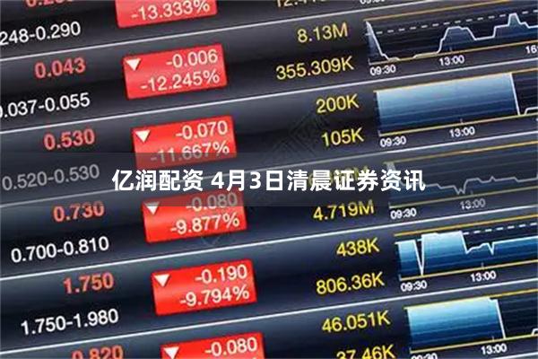 亿润配资 4月3日清晨证券资讯