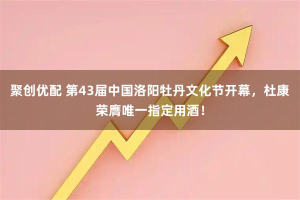 聚创优配 第43届中国洛阳牡丹文化节开幕，杜康荣膺唯一指定用酒！