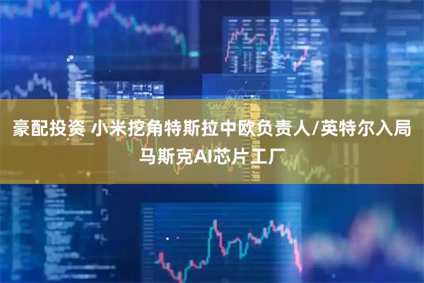 豪配投资 小米挖角特斯拉中欧负责人/英特尔入局马斯克AI芯片工厂