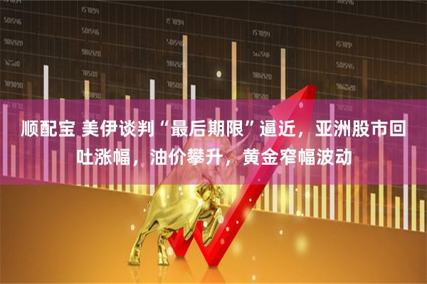 顺配宝 美伊谈判“最后期限”逼近，亚洲股市回吐涨幅，油价攀升，黄金窄幅波动