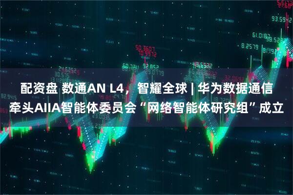 配资盘 数通AN L4，智耀全球 | 华为数据通信牵头AIIA智能体委员会“网络智能体研究组”成立