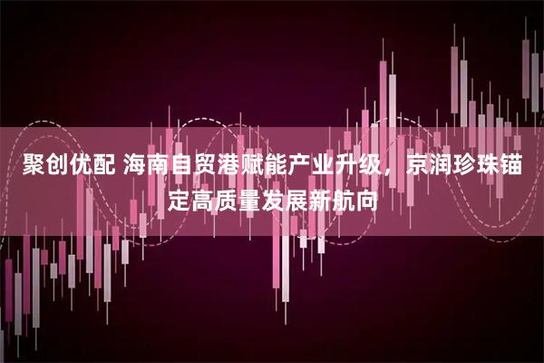 聚创优配 海南自贸港赋能产业升级，京润珍珠锚定高质量发展新航向