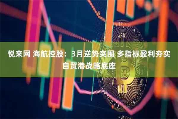 悦来网 海航控股：3月逆势突围 多指标盈利夯实自贸港战略底座