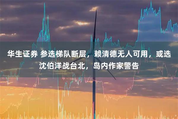 华生证券 参选梯队断层，赖清德无人可用，或选沈伯洋战台北，岛内作家警告