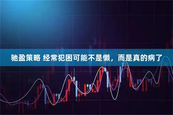 驰盈策略 经常犯困可能不是懒，而是真的病了