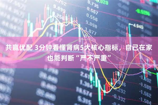 共赢优配 3分钟看懂肾病5大核心指标，自己在家也能判断“严不严重”