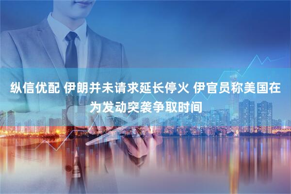纵信优配 伊朗并未请求延长停火 伊官员称美国在为发动突袭争取时间