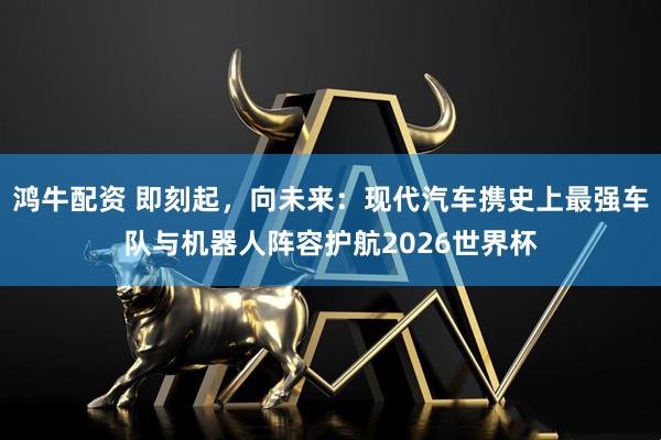 鸿牛配资 即刻起，向未来：现代汽车携史上最强车队与机器人阵容护航2026世界杯
