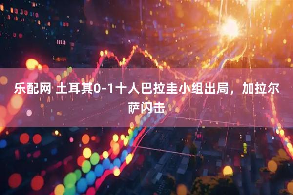 乐配网 土耳其0-1十人巴拉圭小组出局，加拉尔萨闪击