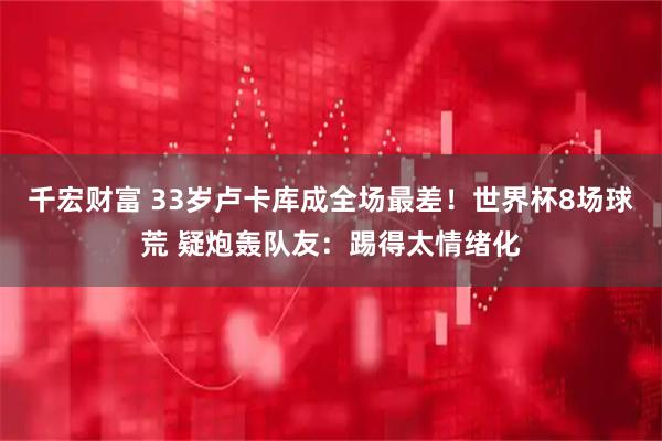 千宏财富 33岁卢卡库成全场最差！世界杯8场球荒 疑炮轰队友：踢得太情绪化