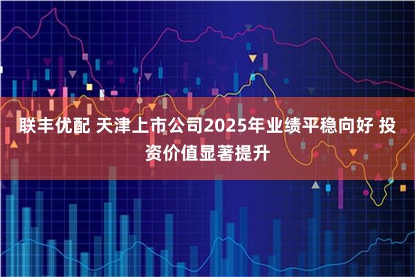 联丰优配 天津上市公司2025年业绩平稳向好 投资价值显著提升