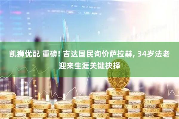 凯狮优配 重磅! 吉达国民询价萨拉赫, 34岁法老迎来生涯关键抉择
