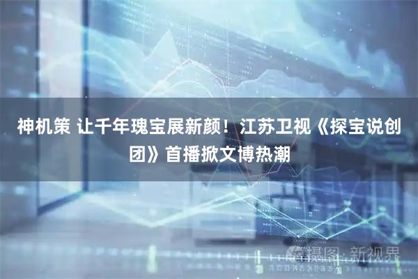神机策 让千年瑰宝展新颜！江苏卫视《探宝说创团》首播掀文博热潮