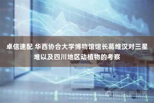 卓信速配 华西协合大学博物馆馆长葛维汉对三星堆以及四川地区动植物的考察