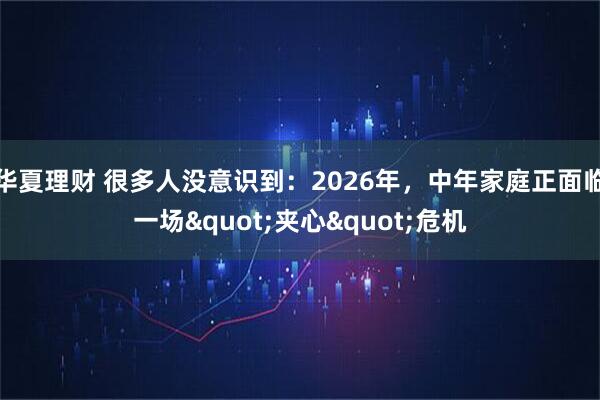 华夏理财 很多人没意识到：2026年，中年家庭正面临一场"夹心"危机