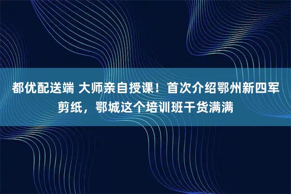 都优配送端 大师亲自授课！首次介绍鄂州新四军剪纸，鄂城这个培训班干货满满