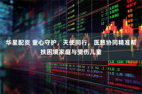 华星配资 童心守护，天使同行，医慈协同精准帮扶困境家庭与受伤儿童