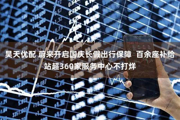 昊天优配 蔚来开启国庆长假出行保障  百余座补给站超360家服务中心不打烊